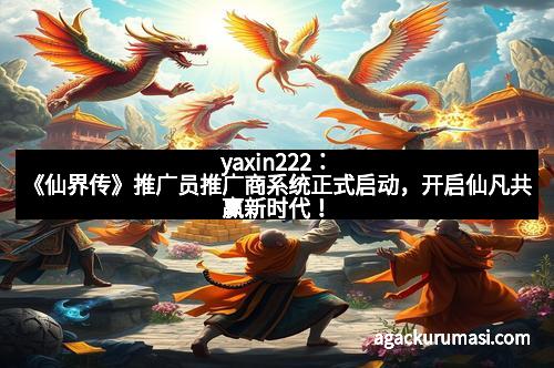 yaxin222：《仙界传》推广员推广商系统正式启动，开启仙凡共赢新时代！